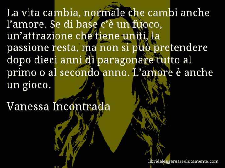 Aforisma di Vanessa Incontrada : La vita cambia, normale che cambi anche l’amore. Se di base c’è un fuoco, un’attrazione che tiene uniti, la passione resta, ma non si può pretendere dopo dieci anni di paragonare tutto al primo o al secondo anno. L’amore è anche un gioco.