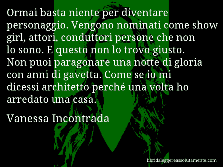 Aforisma di Vanessa Incontrada : Ormai basta niente per diventare personaggio. Vengono nominati come show girl, attori, conduttori persone che non lo sono. E questo non lo trovo giusto. Non puoi paragonare una notte di gloria con anni di gavetta. Come se io mi dicessi architetto perché una volta ho arredato una casa.