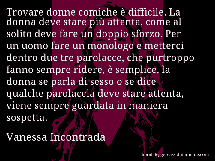 Aforisma di Vanessa Incontrada : Trovare donne comiche è difficile. La donna deve stare più attenta, come al solito deve fare un doppio sforzo. Per un uomo fare un monologo e metterci dentro due tre parolacce, che purtroppo fanno sempre ridere, è semplice, la donna se parla di sesso o se dice qualche parolaccia deve stare attenta, viene sempre guardata in maniera sospetta.