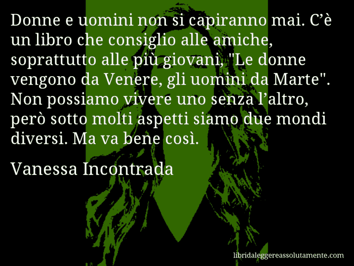 Aforisma di Vanessa Incontrada : Donne e uomini non si capiranno mai. C’è un libro che consiglio alle amiche, soprattutto alle più giovani, 