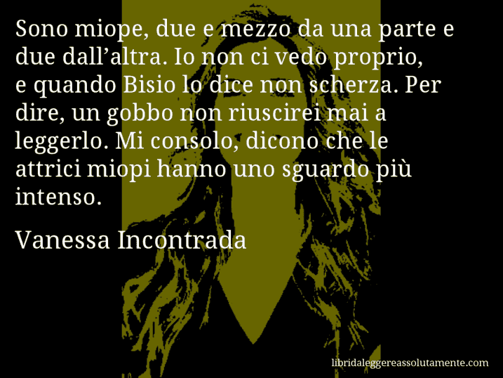 Aforisma di Vanessa Incontrada : Sono miope, due e mezzo da una parte e due dall’altra. Io non ci vedo proprio, e quando Bisio lo dice non scherza. Per dire, un gobbo non riuscirei mai a leggerlo. Mi consolo, dicono che le attrici miopi hanno uno sguardo più intenso.