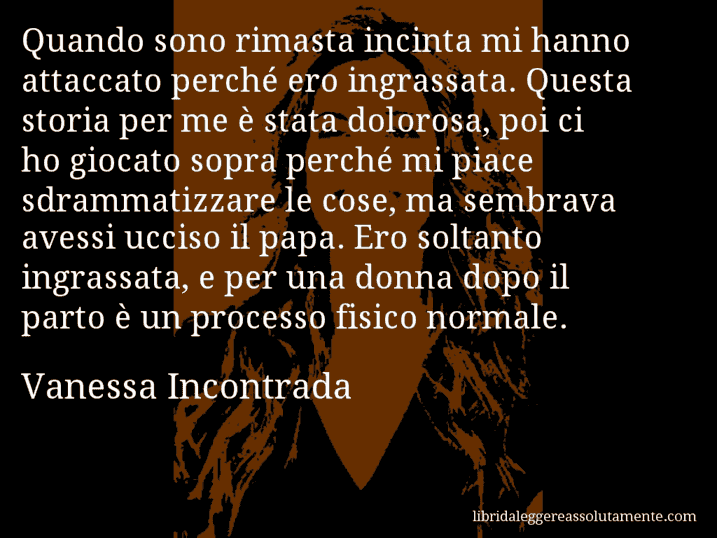 Aforisma di Vanessa Incontrada : Quando sono rimasta incinta mi hanno attaccato perché ero ingrassata. Questa storia per me è stata dolorosa, poi ci ho giocato sopra perché mi piace sdrammatizzare le cose, ma sembrava avessi ucciso il papa. Ero soltanto ingrassata, e per una donna dopo il parto è un processo fisico normale.