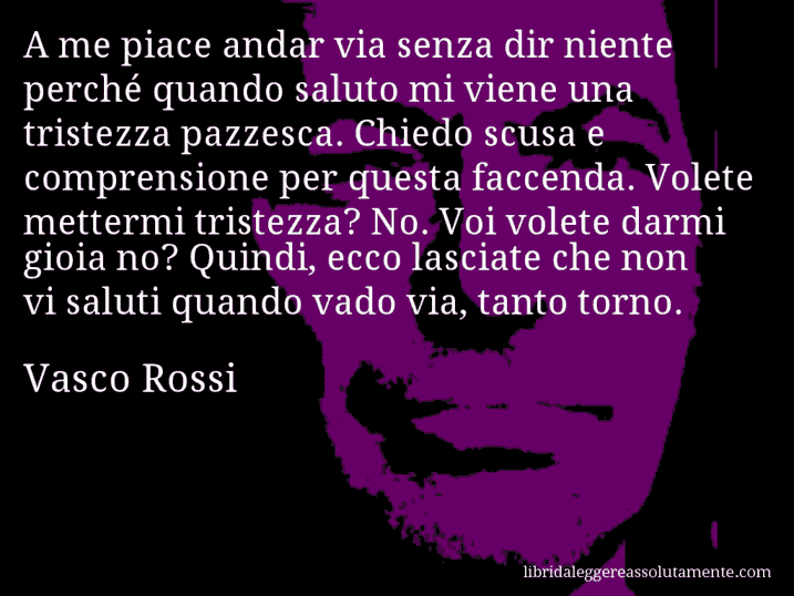 Aforisma di Vasco Rossi : A me piace andar via senza dir niente perché quando saluto mi viene una tristezza pazzesca. Chiedo scusa e comprensione per questa faccenda. Volete mettermi tristezza? No. Voi volete darmi gioia no? Quindi, ecco lasciate che non vi saluti quando vado via, tanto torno.