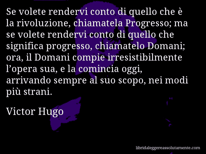 Aforisma di Victor Hugo : Se volete rendervi conto di quello che è la rivoluzione, chiamatela Progresso; ma se volete rendervi conto di quello che significa progresso, chiamatelo Domani; ora, il Domani compie irresistibilmente l’opera sua, e la comincia oggi, arrivando sempre al suo scopo, nei modi più strani.