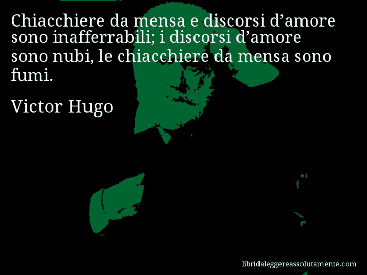 Aforisma di Victor Hugo : Chiacchiere da mensa e discorsi d’amore sono inafferrabili; i discorsi d’amore sono nubi, le chiacchiere da mensa sono fumi. Aforisma di Victor Hugo : Chiacchiere da mensa e discorsi d’amore sono inafferrabili; i discorsi d’amore sono nubi, le chiacchiere da mensa sono fumi.