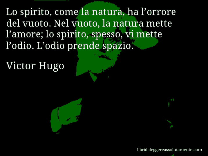 Aforisma di Victor Hugo : Lo spirito, come la natura, ha l’orrore del vuoto. Nel vuoto, la natura mette l’amore; lo spirito, spesso, vi mette l’odio. L’odio prende spazio.