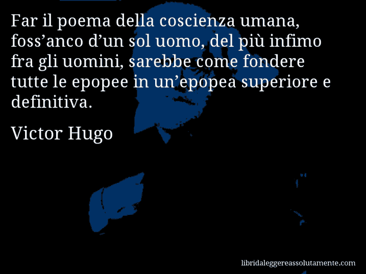 Aforisma di Victor Hugo : Far il poema della coscienza umana, foss’anco d’un sol uomo, del più infimo fra gli uomini, sarebbe come fondere tutte le epopee in un’epopea superiore e definitiva.