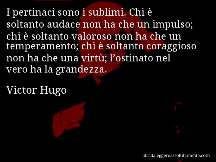 Aforisma di Victor Hugo : I pertinaci sono i sublimi. Chi è soltanto audace non ha che un impulso; chi è soltanto valoroso non ha che un temperamento; chi è soltanto coraggioso non ha che una virtù; l’ostinato nel vero ha la grandezza.