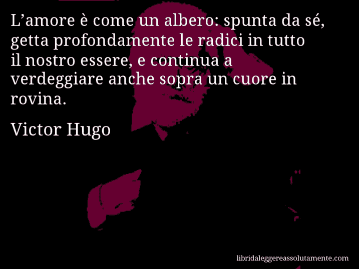 Aforisma di Victor Hugo : L’amore è come un albero: spunta da sé, getta profondamente le radici in tutto il nostro essere, e continua a verdeggiare anche sopra un cuore in rovina.