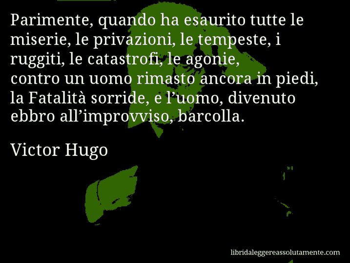 Aforisma di Victor Hugo : Parimente, quando ha esaurito tutte le miserie, le privazioni, le tempeste, i ruggiti, le catastrofi, le agonie, contro un uomo rimasto ancora in piedi, la Fatalità sorride, e l’uomo, divenuto ebbro all’improvviso, barcolla.