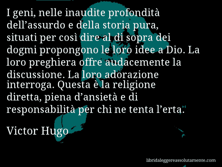 Aforisma di Victor Hugo : I geni, nelle inaudite profondità dell’assurdo e della storia pura, situati per così dire al di sopra dei dogmi propongono le loro idee a Dio. La loro preghiera offre audacemente la discussione. La loro adorazione interroga. Questa è la religione diretta, piena d’ansietà e di responsabilità per chi ne tenta l’erta.