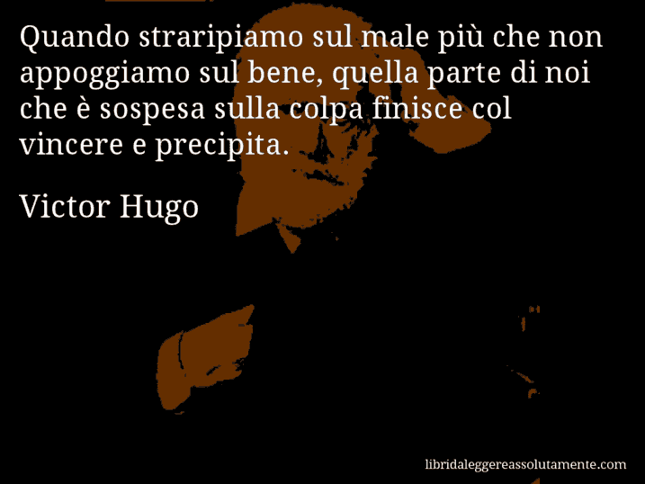 Aforisma di Victor Hugo : Quando straripiamo sul male più che non appoggiamo sul bene, quella parte di noi che è sospesa sulla colpa finisce col vincere e precipita.