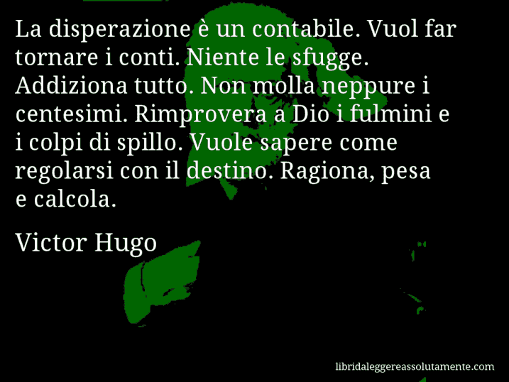 Aforisma di Victor Hugo : La disperazione è un contabile. Vuol far tornare i conti. Niente le sfugge. Addiziona tutto. Non molla neppure i centesimi. Rimprovera a Dio i fulmini e i colpi di spillo. Vuole sapere come regolarsi con il destino. Ragiona, pesa e calcola.