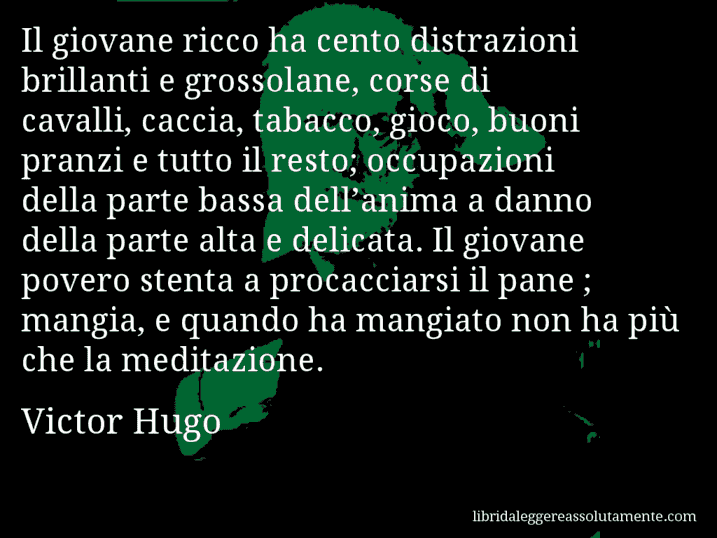 Aforisma di Victor Hugo : Il giovane ricco ha cento distrazioni brillanti e grossolane, corse di cavalli, caccia, tabacco, gioco, buoni pranzi e tutto il resto; occupazioni della parte bassa dell’anima a danno della parte alta e delicata. Il giovane povero stenta a procacciarsi il pane ; mangia, e quando ha mangiato non ha più che la meditazione.