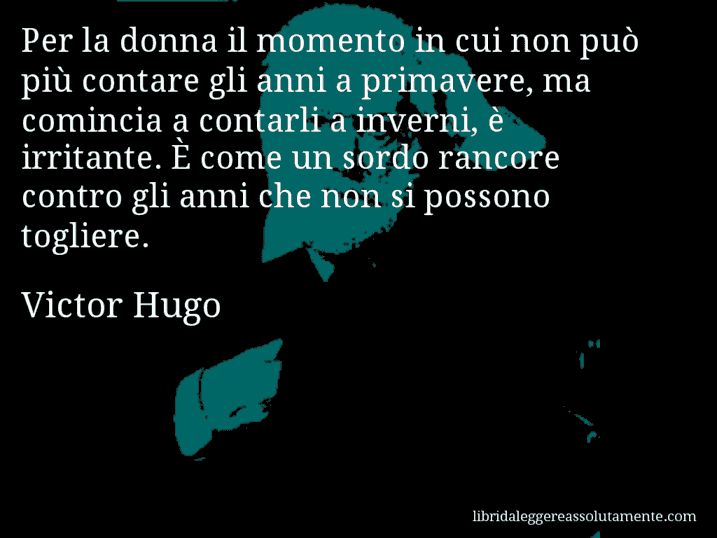 Aforisma di Victor Hugo : Per la donna il momento in cui non può più contare gli anni a primavere, ma comincia a contarli a inverni, è irritante. È come un sordo rancore contro gli anni che non si possono togliere.