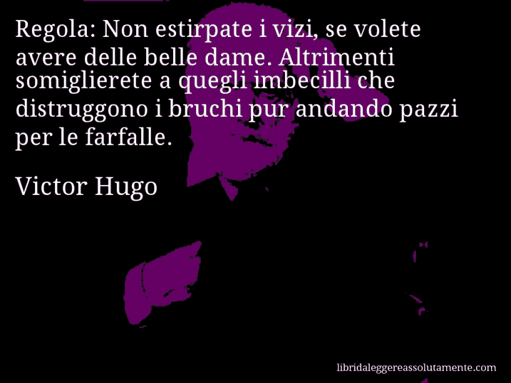 Aforisma di Victor Hugo : Regola: Non estirpate i vizi, se volete avere delle belle dame. Altrimenti somiglierete a quegli imbecilli che distruggono i bruchi pur andando pazzi per le farfalle. Aforisma di Victor Hugo : Regola: Non estirpate i vizi, se volete avere delle belle dame. Altrimenti somiglierete a quegli imbecilli che distruggono i bruchi pur andando pazzi per le farfalle.