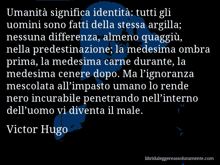 Aforisma di Victor Hugo : Umanità significa identità: tutti gli uomini sono fatti della stessa argilla; nessuna differenza, almeno quaggiù, nella predestinazione; la medesima ombra prima, la medesima carne durante, la medesima cenere dopo. Ma l’ignoranza mescolata all’impasto umano lo rende nero incurabile penetrando nell’interno dell’uomo vi diventa il male.