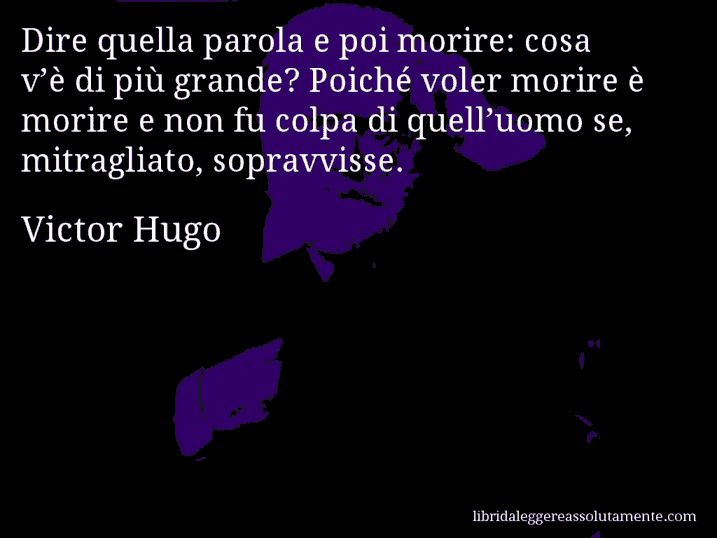 Aforisma di Victor Hugo : Dire quella parola e poi morire: cosa v’è di più grande? Poiché voler morire è morire e non fu colpa di quell’uomo se, mitragliato, sopravvisse.