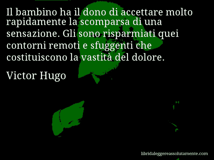 Aforisma di Victor Hugo : Il bambino ha il dono di accettare molto rapidamente la scomparsa di una sensazione. Gli sono risparmiati quei contorni remoti e sfuggenti che costituiscono la vastità del dolore.