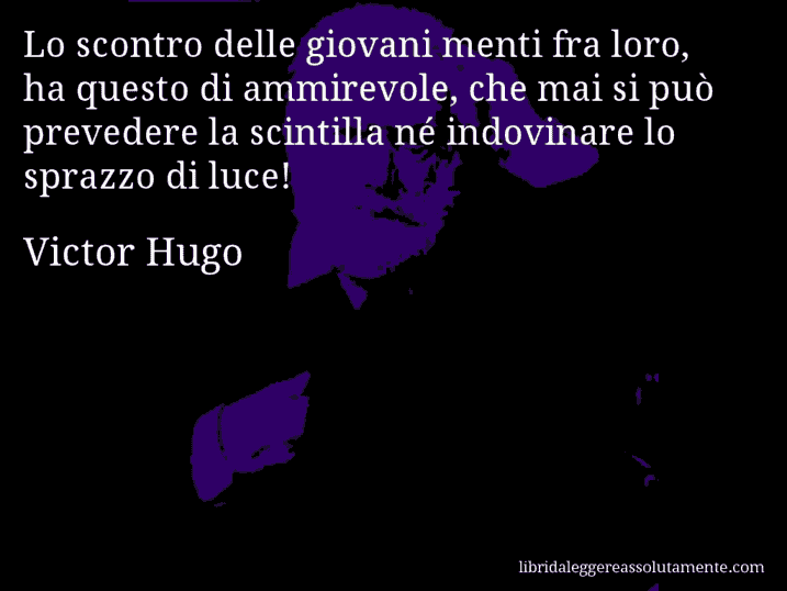 Aforisma di Victor Hugo : Lo scontro delle giovani menti fra loro, ha questo di ammirevole, che mai si può prevedere la scintilla né indovinare lo sprazzo di luce!