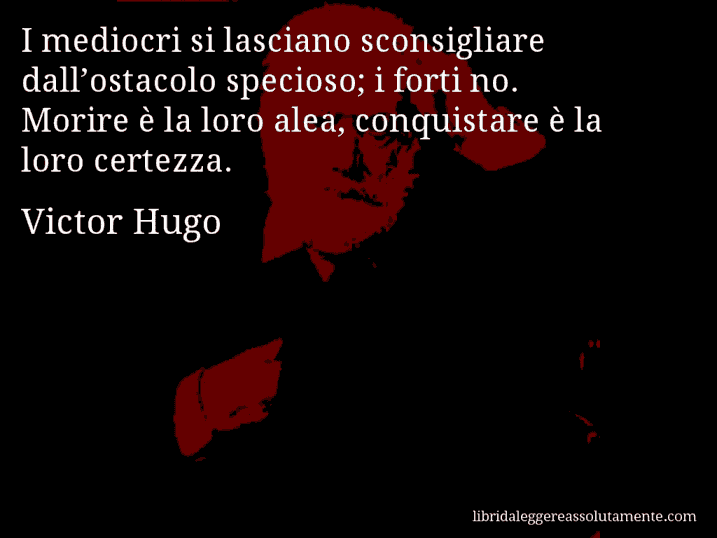 Aforisma di Victor Hugo : I mediocri si lasciano sconsigliare dall’ostacolo specioso; i forti no. Morire è la loro alea, conquistare è la loro certezza.
