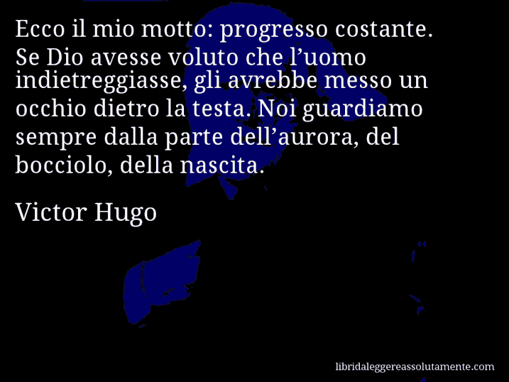 Aforisma di Victor Hugo : Ecco il mio motto: progresso costante. Se Dio avesse voluto che l’uomo indietreggiasse, gli avrebbe messo un occhio dietro la testa. Noi guardiamo sempre dalla parte dell’aurora, del bocciolo, della nascita.