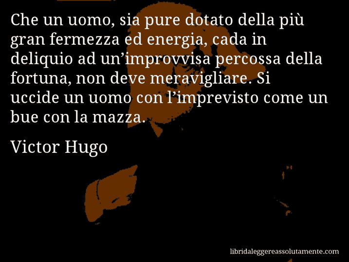 Aforisma di Victor Hugo : Che un uomo, sia pure dotato della più gran fermezza ed energia, cada in deliquio ad un’improvvisa percossa della fortuna, non deve meravigliare. Si uccide un uomo con l’imprevisto come un bue con la mazza.