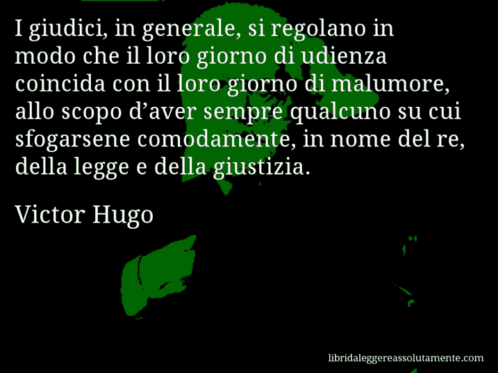 Aforisma di Victor Hugo : I giudici, in generale, si regolano in modo che il loro giorno di udienza coincida con il loro giorno di malumore, allo scopo d’aver sempre qualcuno su cui sfogarsene comodamente, in nome del re, della legge e della giustizia.