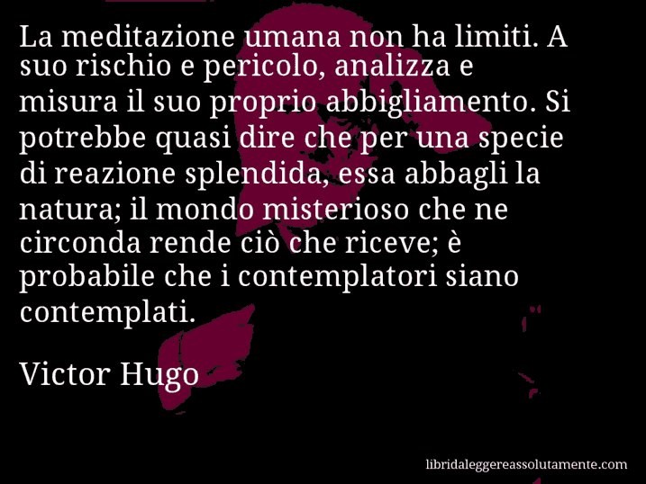 Aforisma di Victor Hugo : La meditazione umana non ha limiti. A suo rischio e pericolo, analizza e misura il suo proprio abbigliamento. Si potrebbe quasi dire che per una specie di reazione splendida, essa abbagli la natura; il mondo misterioso che ne circonda rende ciò che riceve; è probabile che i contemplatori siano contemplati.