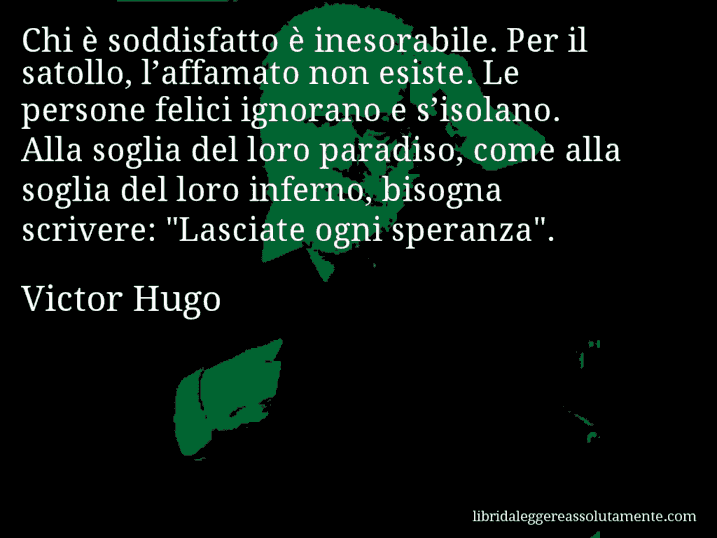 Aforisma di Victor Hugo : Chi è soddisfatto è inesorabile. Per il satollo, l’affamato non esiste. Le persone felici ignorano e s’isolano. Alla soglia del loro paradiso, come alla soglia del loro inferno, bisogna scrivere: 