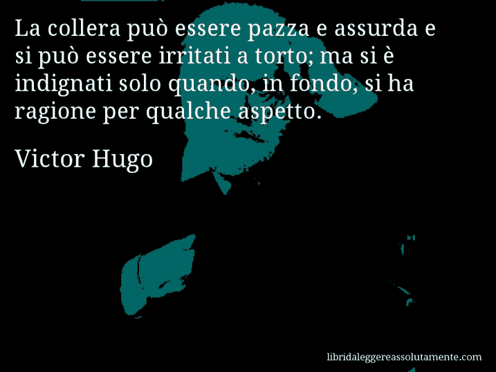 Aforisma di Victor Hugo : La collera può essere pazza e assurda e si può essere irritati a torto; ma si è indignati solo quando, in fondo, si ha ragione per qualche aspetto.
