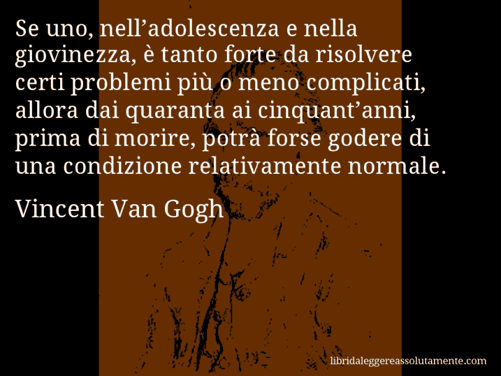 Aforisma di Vincent Van Gogh : Se uno, nell’adolescenza e nella giovinezza, è tanto forte da risolvere certi problemi più o meno complicati, allora dai quaranta ai cinquant’anni, prima di morire, potrà forse godere di una condizione relativamente normale.