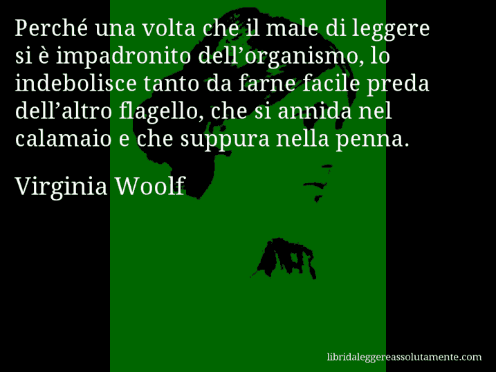 Aforisma di Virginia Woolf : Perché una volta che il male di leggere si è impadronito dell’organismo, lo indebolisce tanto da farne facile preda dell’altro flagello, che si annida nel calamaio e che suppura nella penna.