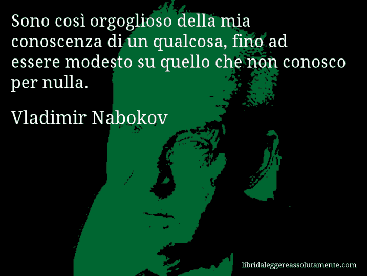 Aforisma di Vladimir Nabokov : Sono così orgoglioso della mia conoscenza di un qualcosa, fino ad essere modesto su quello che non conosco per nulla.