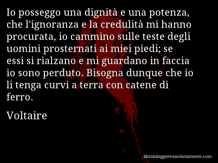 Aforisma di Voltaire : Io posseggo una dignità e una potenza, che l'ignoranza e la credulità mi hanno procurata, io cammino sulle teste degli uomini prosternati ai miei piedi; se essi si rialzano e mi guardano in faccia io sono perduto. Bisogna dunque che io li tenga curvi a terra con catene di ferro.