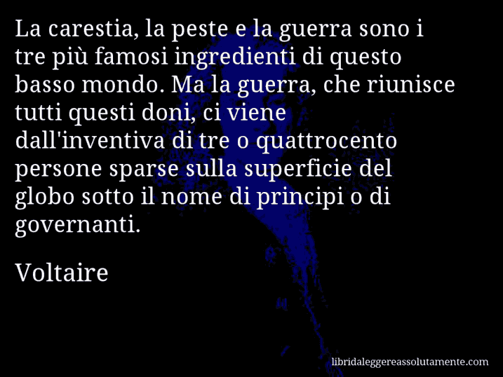 Aforisma di Voltaire : La carestia, la peste e la guerra sono i tre più famosi ingredienti di questo basso mondo. Ma la guerra, che riunisce tutti questi doni, ci viene dall'inventiva di tre o quattrocento persone sparse sulla superficie del globo sotto il nome di principi o di governanti.