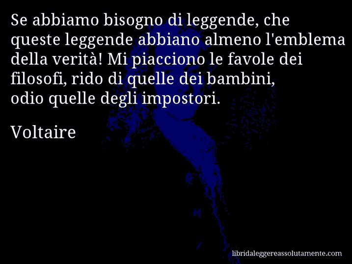 Aforisma di Voltaire : Se abbiamo bisogno di leggende, che queste leggende abbiano almeno l'emblema della verità! Mi piacciono le favole dei filosofi, rido di quelle dei bambini, odio quelle degli impostori.