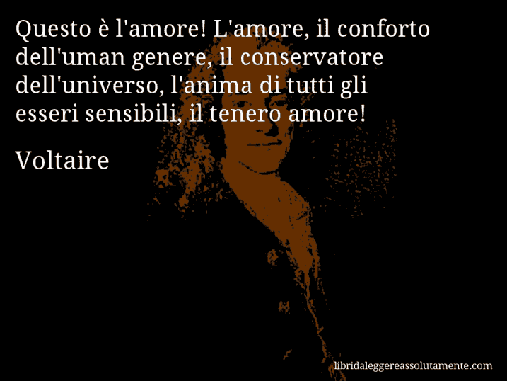 Aforisma di Voltaire : Questo è l'amore! L'amore, il conforto dell'uman genere, il conservatore dell'universo, l'anima di tutti gli esseri sensibili, il tenero amore!