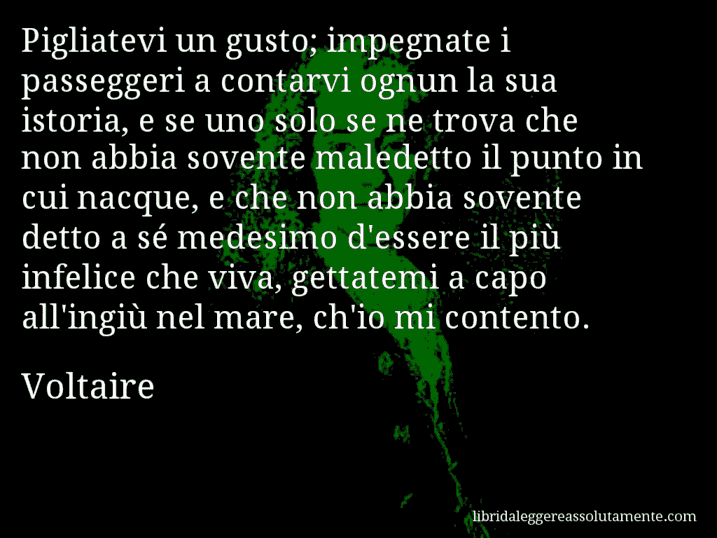 Aforisma di Voltaire : Pigliatevi un gusto; impegnate i passeggeri a contarvi ognun la sua istoria, e se uno solo se ne trova che non abbia sovente maledetto il punto in cui nacque, e che non abbia sovente detto a sé medesimo d'essere il più infelice che viva, gettatemi a capo all'ingiù nel mare, ch'io mi contento.