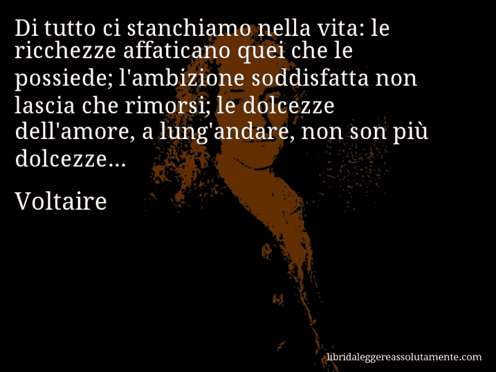 Aforisma di Voltaire : Di tutto ci stanchiamo nella vita: le ricchezze affaticano quei che le possiede; l'ambizione soddisfatta non lascia che rimorsi; le dolcezze dell'amore, a lung'andare, non son più dolcezze...