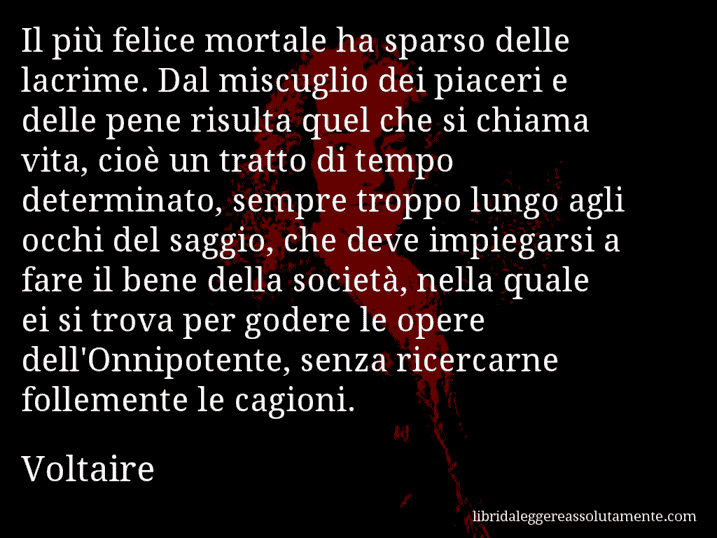 Aforisma di Voltaire : Il più felice mortale ha sparso delle lacrime. Dal miscuglio dei piaceri e delle pene risulta quel che si chiama vita, cioè un tratto di tempo determinato, sempre troppo lungo agli occhi del saggio, che deve impiegarsi a fare il bene della società, nella quale ei si trova per godere le opere dell'Onnipotente, senza ricercarne follemente le cagioni.