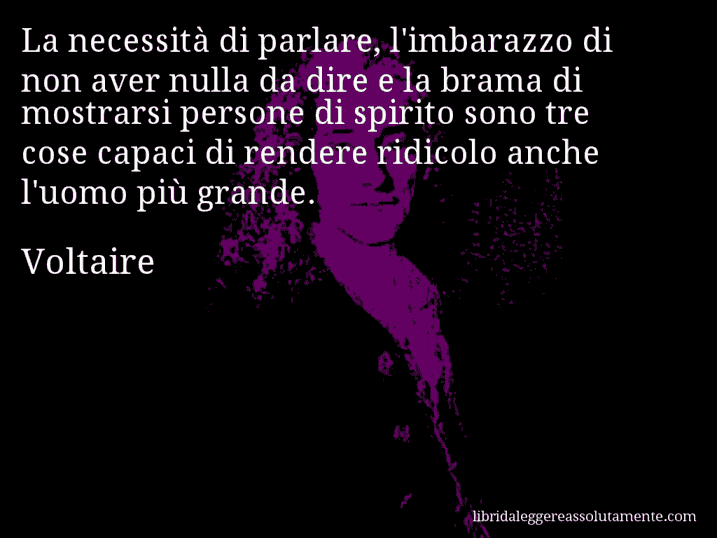 Aforisma di Voltaire : La necessità di parlare, l'imbarazzo di non aver nulla da dire e la brama di mostrarsi persone di spirito sono tre cose capaci di rendere ridicolo anche l'uomo più grande.