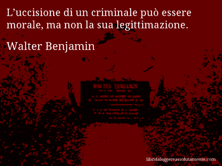 Aforisma di Walter Benjamin : L’uccisione di un criminale può essere morale, ma non la sua legittimazione.