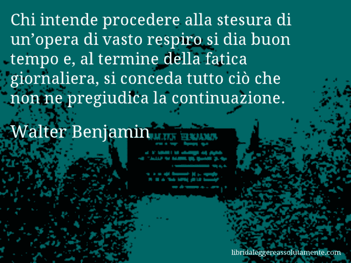 Aforisma di Walter Benjamin : Chi intende procedere alla stesura di un’opera di vasto respiro si dia buon tempo e, al termine della fatica giornaliera, si conceda tutto ciò che non ne pregiudica la continuazione.