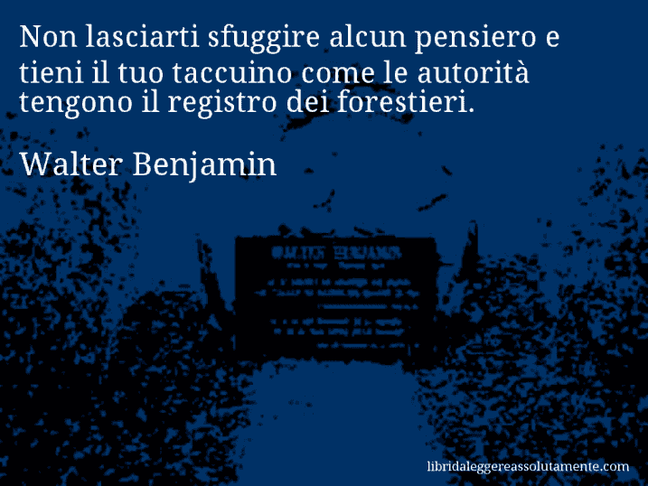Aforisma di Walter Benjamin : Non lasciarti sfuggire alcun pensiero e tieni il tuo taccuino come le autorità tengono il registro dei forestieri.