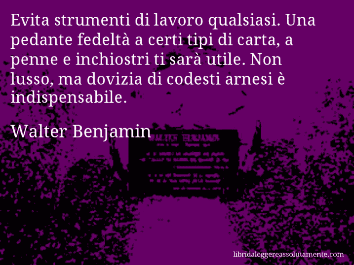 Aforisma di Walter Benjamin : Evita strumenti di lavoro qualsiasi. Una pedante fedeltà a certi tipi di carta, a penne e inchiostri ti sarà utile. Non lusso, ma dovizia di codesti arnesi è indispensabile.