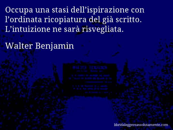 Aforisma di Walter Benjamin : Occupa una stasi dell’ispirazione con l’ordinata ricopiatura del già scritto. L’intuizione ne sarà risvegliata.