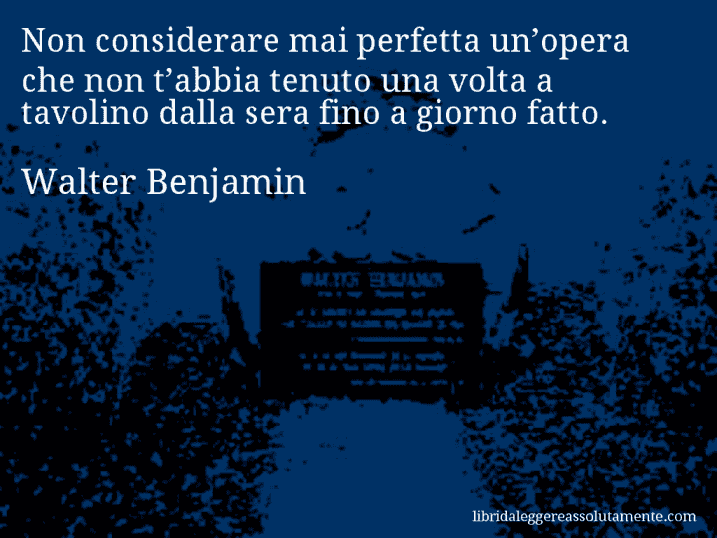 Aforisma di Walter Benjamin : Non considerare mai perfetta un’opera che non t’abbia tenuto una volta a tavolino dalla sera fino a giorno fatto.