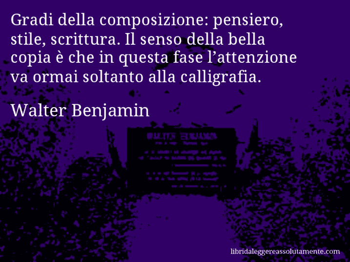 Aforisma di Walter Benjamin : Gradi della composizione: pensiero, stile, scrittura. Il senso della bella copia è che in questa fase l’attenzione va ormai soltanto alla calligrafia.