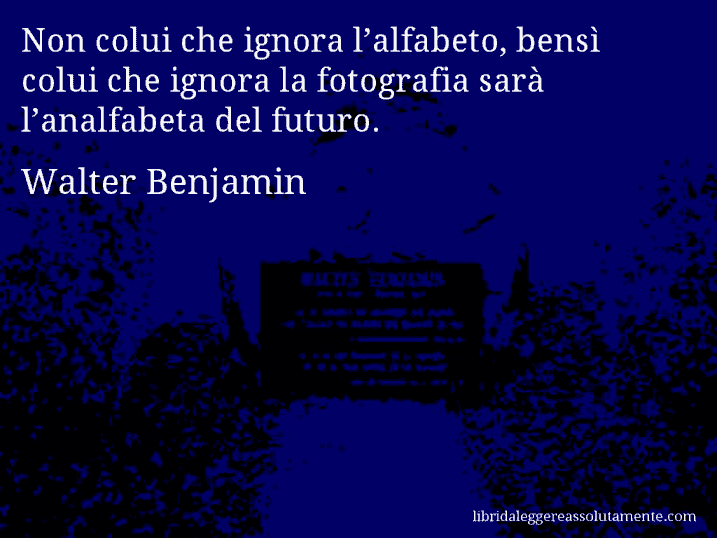 Aforisma di Walter Benjamin : Non colui che ignora l’alfabeto, bensì colui che ignora la fotografia sarà l’analfabeta del futuro.